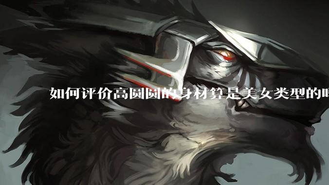 如何评价高圆圆的身材算是美女类型的吗？