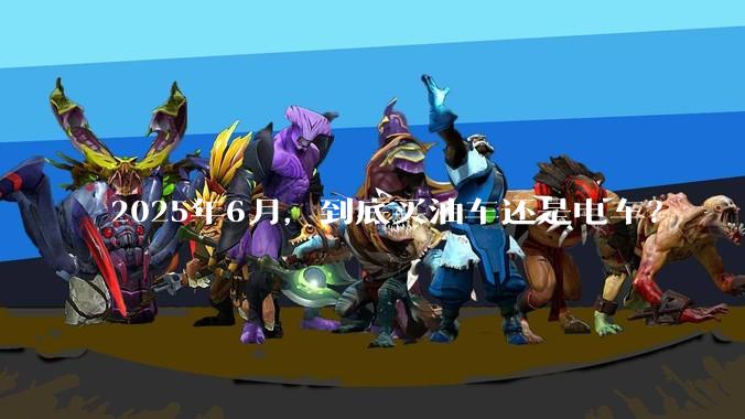 2025年6月，到底买油车还是电车？